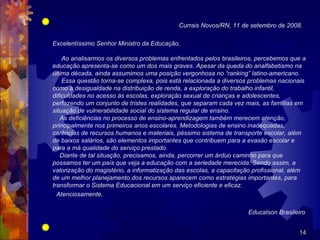                                                Currais Novos/RN, 11 de setembro de 2008.

    Excelentíssimo Senhor Ministro da Educação,

        Ao analisarmos os diversos problemas enfrentados pelos brasileiros, percebemos que a
    educação apresenta-se como um dos mais graves. Apesar da queda do analfabetismo na
    última década, ainda assumimos uma posição vergonhosa no “ranking” latino-americano.
        Essa questão torna-se complexa, pois está relacionada a diversos problemas nacionais
    como a desigualdade na distribuição de renda, a exploração do trabalho infantil,
    dificuldades no acesso às escolas, exploração sexual de crianças e adolescentes,
    perfazendo um conjunto de tristes realidades, que separam cada vez mais, as famílias em
    situação de vulnerabilidade social do sistema regular de ensino.
       As deficiências no processo de ensino-aprendizagem também merecem atenção,
    principalmente nos primeiros anos escolares. Metodologias de ensino inadequadas,
    carências de recursos humanos e materiais, péssimo sistema de transporte escolar, além
    de baixos salários, são elementos importantes que contribuem para a evasão escolar e
    para a má qualidade do serviço prestado.
       Diante de tal situação, precisamos, ainda, percorrer um árduo caminho para que
    possamos ter um país que veja a educação com a seriedade merecida. Sendo assim, a
    valorização do magistério, a informatização das escolas, a capacitação profissional, além
    de um melhor planejamento dos recursos aparecem como estratégias importantes, para
    transformar o Sistema Educacional em um serviço eficiente e eficaz.
      Atenciosamente,

                                                                        Educalson Brasileiro

                                                                                         14
 