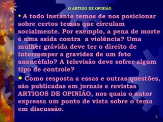 O ARTIGO DE OPINIÃO

 A todo instante temos de nos posicionar
sobre certos temas que circulam
socialmente. Por exemplo, a pena de morte
é uma saída contra a violência? Uma
mulher grávida deve ter o direito de
interromper a gravidez de um feto
anencéfalo? A televisão deve sofrer algum
tipo de controle?
 Como resposta a essas e outras questões,
são publicadas em jornais e revistas
ARTIGOS DE OPINIÃO, nos quais o autor
expressa um ponto de vista sobre o tema
em discussão.
                                        2
 