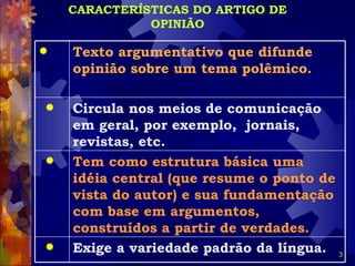 CARACTERÍSTICAS DO ARTIGO DE
              OPINIÃO

   Texto argumentativo que difunde
    opinião sobre um tema polêmico.

   Circula nos meios de comunicação
    em geral, por exemplo, jornais,
    revistas, etc.
   Tem como estrutura básica uma
    idéia central (que resume o ponto de
    vista do autor) e sua fundamentação
    com base em argumentos,
    construídos a partir de verdades.
   Exige a variedade padrão da língua. 3
 