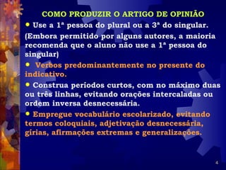 COMO PRODUZIR O ARTIGO DE OPINIÃO
 Use a 1ª pessoa do plural ou a 3ª do singular.
(Embora permitido por alguns autores, a maioria
recomenda que o aluno não use a 1ª pessoa do
singular)
 Verbos predominantemente no presente do
indicativo.
 Construa períodos curtos, com no máximo duas
ou três linhas, evitando orações intercaladas ou
ordem inversa desnecessária.
 Empregue vocabulário escolarizado, evitando
termos coloquiais, adjetivação desnecessária,
gírias, afirmações extremas e generalizações.


                                              4
 