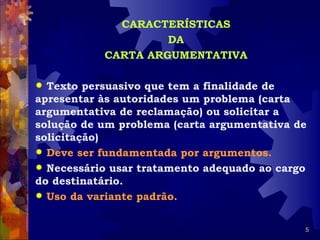CARACTERÍSTICAS
                    DA
           CARTA ARGUMENTATIVA

 Texto persuasivo que tem a finalidade de
apresentar às autoridades um problema (carta
argumentativa de reclamação) ou solicitar a
solução de um problema (carta argumentativa de
solicitação)
 Deve ser fundamentada por argumentos.
 Necessário usar tratamento adequado ao cargo
do destinatário.
 Uso da variante padrão.


                                             5
 
