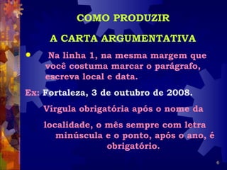 COMO PRODUZIR

     A CARTA ARGUMENTATIVA
    Na linha 1, na mesma margem que
    você costuma marcar o parágrafo,
    escreva local e data.
Ex: Fortaleza, 3 de outubro de 2008.
    Vírgula obrigatória após o nome da
    localidade, o mês sempre com letra
       minúscula e o ponto, após o ano, é
                  obrigatório.
                                            6
 