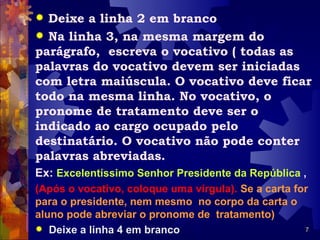  Deixe a linha 2 em branco
 Na linha 3, na mesma margem do
parágrafo, escreva o vocativo ( todas as
palavras do vocativo devem ser iniciadas
com letra maiúscula. O vocativo deve ficar
todo na mesma linha. No vocativo, o
pronome de tratamento deve ser o
indicado ao cargo ocupado pelo
destinatário. O vocativo não pode conter
palavras abreviadas.
Ex: Excelentíssimo Senhor Presidente da República ,
(Após o vocativo, coloque uma vírgula). Se a carta for
para o presidente, nem mesmo no corpo da carta o
aluno pode abreviar o pronome de tratamento)
 Deixe a linha 4 em branco                          7
 