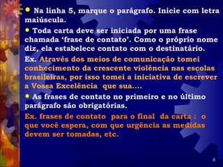  Na linha 5, marque o parágrafo. Inicie com letra
maiúscula.
 Toda carta deve ser iniciada por uma frase
chamada ‘frase de contato’. Como o próprio nome
diz, ela estabelece contato com o destinatário.
Ex. Através dos meios de comunicação tomei
conhecimento da crescente violência nas escolas
brasileiras, por isso tomei a iniciativa de escrever
a Vossa Excelência que sua....
 As frases de contato no primeiro e no último
parágrafo são obrigatórias.
Ex. frases de contato para o final da carta : o
que você espera, com que urgência as medidas
devem ser tomadas, etc.


                                                  8
 