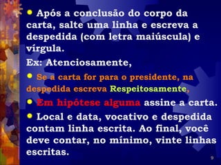  Após a conclusão do corpo da
carta, salte uma linha e escreva a
despedida (com letra maiúscula) e
vírgula.
Ex: Atenciosamente,
 Se a carta for para o presidente, na
despedida escreva Respeitosamente,
 Em hipótese alguma assine a carta.
 Local e data, vocativo e despedida
contam linha escrita. Ao final, você
deve contar, no mínimo, vinte linhas
escritas.                            9
 