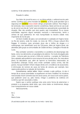 Londrina, 10 de setembro de 2002.
Prezado Sr. editor,
Sou leitor do jornal há anos e vi, na última edição, o editorial escrito pelo
senhor. Confesso que, como morador de Londrina, ao lê-lo, pude perceber que a
segurança em Londrina nossa cidade atingiu proporções caóticas. Para chegar a
tal conclusão, não é necessário recorrer a estatísticas. Basta sairmos às ruas (a pé
ou de carro) num dia de "sorte" para constatarmos pessoalmente a gravidade da
situação. Mas não acredito que esse quadro seja irremediável. Se as nossas
autoridades seguirem alguns exemplos nacionais e internacionais, tenho a
certeza de que poderemos ter mais tranquilidade na terceira cidade mais
importante do Sul do país.
Um bom modelo de ação a ser considerado é o adotado em Vigário Geral,
no Rio de Janeiro, onde foi criado, no início de 1993, o Grupo cultural Afro
Reggae. A iniciativa, cujos principais alvos são o tráfico de drogas e o
subemprego, tem beneficiado cerca de 750 jovens. Além de Vigário Geral, são
atendidas pelo grupo as comunidades de Cidade de Deus, Cantagalo e Parada de
Lucas.
Mas combater somente o narcotráfico e o problema do desemprego não
basta, como nos demonstra um paradigma do exterior. Foi muito divulgado pela
mídia - inclusive pelo seu jornal, a Folha de Londrina - o projeto de Tolerância
Zero, adotado pela prefeitura nova-iorquina há cerca de dez anos. Por meio desse
plano, foi descoberto que, além de reprimir os homicídios relacionados ao
narcotráfico (intenção inicial), seria mister combater outros crimes, não tão
graves, mas que também tinham relação direta com a incidência de assassinatos.
A diminuição do número de casos de furtos de veículos, por exemplo, teve
repercussão positiva na redução de homicídios.
Convenhamos, senhor editor: faltam vontade e ação políticas. Já não é
tempo de as nossas autoridades se espelharem em bons modelos? As iniciativas
mencionadas foram somente duas de várias outras, em nosso e em outros países,
que poderiam sanar ou, pelo menos, mitigar o problema da violência em
Londrina, que tem assustado a todos.
Espero que o senhor publique esta carta como forma de exteriorizar o
protesto e as propostas deste leitor, que, como todos os londrinenses, deseja
viver tranquilamente em nossa cidade.
Atenciosamente,
M. C.
Ou
Mario Costa
(A assinatura pode ser nos cantos ou no meio – tanto faz.)
 