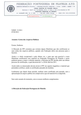 -6858000fpf-portugal@netcabo.pt   ***  www.fpf-portugal.com <br />                    <br />                                                                       <br />N/REF. 31/2011<br />07/02/2011<br />Assunto: Cartas dos Arquivos Públicos<br />Exmos. Senhores<br />A Direcção da FPF constatou que existem alguns filatelistas que não certificaram as suas cartas dos arquivos públicos, quando esta Federação abriu este processo para o fazerem.<br />Assim e a título excepcional e pela última vez, e para que seja possível a esses filatelistas certificarem esse material na Federação Portuguesa de Filatelia e assim poderem passar a expor o referido material, a Direcção da FPF decidiu abrir um último processo de certificação, o qual decorrerá de 1 a 30 de Abril de 2011.<br />Assim todos os interessados devem enviar à FPF em suporte magnético o material que pretendem certificar, sendo os certificados passados de imediato.<br />Lembramos que depois deste período, nenhum outro certificado será passado, sem a apresentação do arquivo público do comprovativo que tal material foi aí adquirido.<br />Sem outro assunto de momento, com os nossos melhores cumprimentos<br />A Direcção da Federação Portuguesa de Filatelia<br />