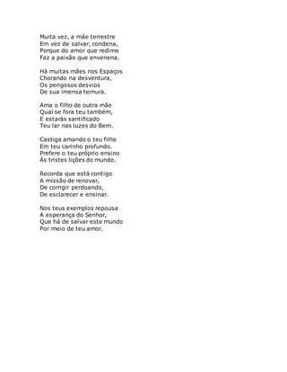 Muita vez, a mãe terrestre
Em vez de salvar, condena,
Porque do amor que redime
Faz a paixão que envenena.
Há muitas mães nos Espaços
Chorando na desventura,
Os perigosos desvios
De sua imensa ternura.
Ama o filho de outra mãe
Qual se fora teu também,
E estarás santificado
Teu lar nas luzes do Bem.
Castiga amando o teu filho
Em teu carinho profundo.
Prefere o teu próprio ensino
Às tristes lições do mundo.
Recorda que está contigo
A missão de renovar,
De corrigir perdoando,
De esclarecer e ensinar.
Nos teus exemplos repousa
A esperança do Senhor,
Que há de salvar este mundo
Por meio de teu amor.
 