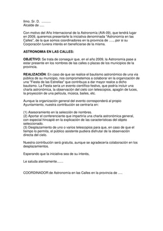 Ilmo. Sr. D. ..........
Alcalde de .....

Con motivo del Año Internacional de la Astronomía (AIA-09), que tendrá lugar
en 2009, queremos presentarle la iniciativa denominada quot;Astronomía en las
Callesquot;, de la que somos coordinadores en la provincia de ....., por si su
Corporación tuviera interés en beneficiarse de la misma.

ASTRONOMIA EN LAS CALLES:

OBJETIVO: Se trata de conseguir que, en el año 2009, la Astronomía pase a
estar presente en los nombres de las calles o plazas de los municipios de la
provincia.

REALIZACIÓN: En caso de que se realice el bautismo astronómico de una via
pública de su municipio, nos comprometemos a colaborar en la organización de
una quot;Fiesta de las Estrellasquot; que contribuya a dar mayor realce a dicho
bautismo. La Fiesta sería un evento científico-festivo, que podría incluir una
charla astronómica, la observación del cielo con telescopios, apagón de luces,
la proyección de una película, música, bailes, etc.

Aunque la organización general del evento corresponderá al propio
Ayuntamiento, nuestra contribución se centraría en:

(1) Asesoramiento en la selección de nombres.
(2) Aportar el conferenciante que impartiría una charla astronómica general,
con especial hincapié en la explicación de las características del objeto
seleccionado.
(3) Desplazamiento de uno o varios telescopios para que, en caso de que el
tiempo lo permita, el público asistente pudiera disfrutar de la observación
directa del cielo.

Nuestra contribución será gratuita, aunque se agradecería colaboración en los
desplazamientos.

Esperando que la iniciativa sea de su interés,

Le saluda atentamente.......


COORDINADOR de Astronomía en las Calles en la provincia de .....
 