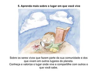 5. Aprenda mais sobre o lugar em que você vive Sobre os seres vivos que fazem parte da sua comunidade e dos que vivem em outros lugares do planeta. Conheça e valorize o lugar onde vive e compartilhe com outros o que você sabe. 