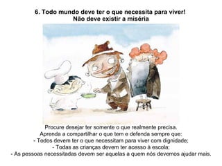 6. Todo mundo deve ter o que necessita para viver!  Não deve existir a miséria Procure desejar ter somente o que realmente precisa. Aprenda a compartilhar o que tem e defenda sempre que: - Todos devem ter o que necessitam para viver com dignidade; - Todas as crianças devem ter acesso à escola; - As pessoas necessitadas devem ser aquelas a quem nós devemos ajudar mais. 