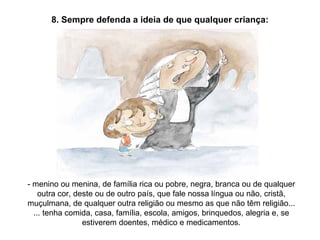 8. Sempre defenda a ideia de que qualquer criança: - menino ou menina, de família rica ou pobre, negra, branca ou de qualquer outra cor, deste ou de outro país, que fale nossa língua ou não, cristã, muçulmana, de qualquer outra religião ou mesmo as que não têm religião... ... tenha comida, casa, família, escola, amigos, brinquedos, alegria e, se estiverem doentes, médico e medicamentos. 
