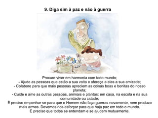 Procure viver em harmonia com todo mundo; - Ajude as pessoas que estão a sua volta e ofereça a elas a sua amizade; - Colabore para que mais pessoas apreciem as coisas boas e bonitas do nosso planeta; - Cuide e ame as outras pessoas, animais e plantas: em casa, na escola e na sua comunidade ou cidade; É preciso empenhar-se para que o Homem não faça guerras novamente, nem produza mais armas. Devemos nos esforçar para que haja paz em todo o mundo. É preciso que todos se entendam e se ajudem mutuamente. 9. Diga sim à paz e não à guerra 