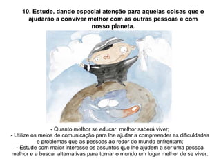 - Quanto melhor se educar, melhor saberá viver; - Utilize os meios de comunicação para lhe ajudar a compreender as dificuldades e problemas que as pessoas ao redor do mundo enfrentam; - Estude com maior interesse os assuntos que lhe ajudem a ser uma pessoa melhor e a buscar alternativas para tornar o mundo um lugar melhor de se viver. 10. Estude, dando especial atenção para aquelas coisas que o ajudarão a conviver melhor com as outras pessoas e com nosso planeta. 
