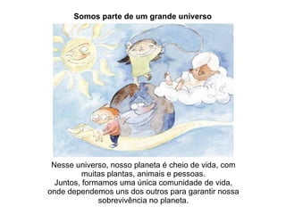 Nesse universo, nosso planeta é cheio de vida, com muitas plantas, animais e pessoas. Juntos, formamos uma única comunidade de vida, onde dependemos uns dos outros para garantir nossa sobrevivência no planeta. Somos parte de um grande universo 