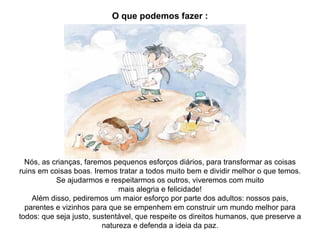 O que podemos fazer : Nós, as crianças, faremos pequenos esforços diários, para transformar as coisas ruins em coisas boas. Iremos tratar a todos muito bem e dividir melhor o que temos. Se ajudarmos e respeitarmos os outros, viveremos com muito mais alegria e felicidade! Além disso, pediremos um maior esforço por parte dos adultos: nossos pais, parentes e vizinhos para que se empenhem em construir um mundo melhor para todos: que seja justo, sustentável, que respeite os direitos humanos, que preserve a natureza e defenda a ideia da paz. 
