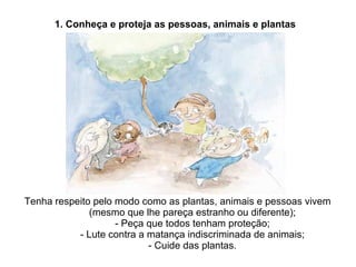 Tenha respeito pelo modo como as plantas, animais e pessoas vivem (mesmo que lhe pareça estranho ou diferente); - Peça que todos tenham proteção; - Lute contra a matança indiscriminada de animais; - Cuide das plantas. 1. Conheça e proteja as pessoas, animais e plantas 