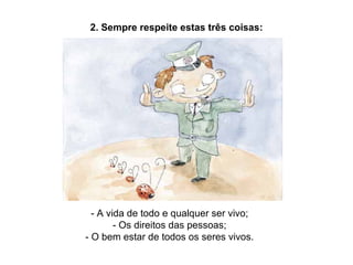 2. Sempre respeite estas três coisas: - A vida de todo e qualquer ser vivo; - Os direitos das pessoas; - O bem estar de todos os seres vivos. 