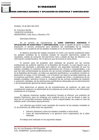 zǿnecont
                                         zǿnecont
           ZONA CONTABLE ASESORIA Y APLICACIÓN EN AUDITORIA Y CONTABILIDAD




             Ambato, 23 de Abril del 2010

             Ec. Francisco Sevilla
              GERENTE GENERAL
             JHOSEPHINE, Calle Sucre y Montalvo 765

                    Estimados Señores:

                    En mi carácter de representante de ZONA CONTABLE ASESORIA Y
             APLICACIÓN EN AUDITORIA Y CONTABILIDAD, tengo el agrado de poner a vuestra
             disposición el servicio profesional para satisfacer las necesidades de la empresa
             vinculadas con la auditoría de los estados contables al 31 de diciembre de 2009.

                    El objetivo principal del trabajo consistirá en emitir una opinión profesional sobre
             los estados contables de la empresa (estado de situación patrimonial, estado de
             resultados, estado de evolución del patrimonio neto y estado de flujo de efectivo) y su
             información complementaria. Por el ejercicio que terminará en dicha fecha.

                    El examen para tal propósito será realizado de acuerdo con las normas
             profesionales de auditoría vigentes en la República del Ecuador, la cual requiere que la
             auditoría sea planeada y ejecutada para obtener una seguridad razonable de que los
             estados contables no contienen desvíos significativos por errores e irregularidades, y de
             que han sido confeccionados de acuerdo con las normas contables profesionales vigentes
             en la República del Ecuador, en todos sus aspectos significativos. La auditoría consiste en
             determinar el riesgo y error tolerable, y en el examen con base en pruebas selectivas, de
             la evidencia pertinente, válida y suficiente, que respalda las cifras y revelaciones de los
             estados contables; asimismo incluye la evaluación de las normas contables de medición
             y exposición utilizadas, de las estimaciones significativas efectuadas por la administración
             y de la presentación general de dichos estados.

                    Para determinar el alcance de los procedimientos de auditoría, se dará una
             consideración especial a la efectividad de los sistemas de control interno y de información
             existentes en la empresa.

                    En algunas ocasiones pueden descubrirse fraudes al efectuar una auditoría de
             estados financieros, pero sin embargo una auditoría como la que se llevará a cabo no
             tiene por fin primordial encontrar desfalcos y otras irregularidades, los cuales en caso de
             hallarse serán informados oportunamente.

                    Los informes que emitiré como resultado del examen de los estados contables al
             31 de diciembre de 2009 serán los siguientes:

                           Informe (dictamen) sobre los estados contables a dicha fecha.
                           Carta de recomendaciones a la gerencia como subproducto de la labor
                            realizada.

                    El trabajo será realizado en las siguientes etapas:




             Dir. Av. Los Chasquis y Río Payamino
             Telf. 032889569 (zonecont@hotmail.com)                                             Página 1
 