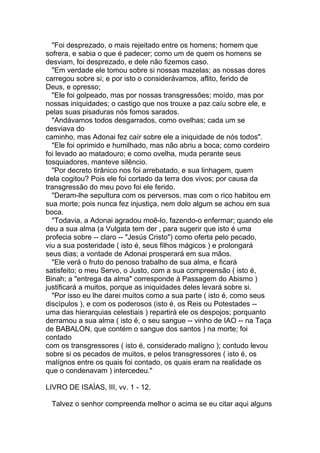 "Foi desprezado, o mais rejeitado entre os homens; homem que
sofrera, e sabia o que é padecer; como um de quem os homens se
desviam, foi desprezado, e dele não fizemos caso.
  "Em verdade ele tomou sobre si nossas mazelas; as nossas dores
carregou sobre si; e por isto o considerávamos, aflito, ferido de
Deus, e opresso;
  "Ele foi golpeado, mas por nossas transgressões; moído, mas por
nossas iniquidades; o castigo que nos trouxe a paz caíu sobre ele, e
pelas suas pisaduras nós fomos sarados.
  "Andávamos todos desgarrados, como ovelhas; cada um se
desviava do
caminho, mas Adonai fez caír sobre ele a iniquidade de nós todos".
  "Ele foi oprimido e humilhado, mas não abriu a boca; como cordeiro
foi levado ao matadouro; e como ovelha, muda perante seus
tosquiadores, manteve silêncio.
  "Por decreto tirânico nos foi arrebatado, e sua linhagem, quem
dela cogitou? Pois ele foi cortado da terra dos vivos; por causa da
transgressão do meu povo foi ele ferido.
  "Deram-lhe sepultura com os perversos, mas com o rico habitou em
sua morte; pois nunca fez injustiça, nem dolo algum se achou em sua
boca.
  "Todavia, a Adonai agradou moê-lo, fazendo-o enfermar; quando ele
deu a sua alma (a Vulgata tem der , para sugerir que isto é uma
profecia sobre -- claro -- "Jesús Cristo") como oferta pelo pecado,
viu a sua posteridade ( isto é, seus filhos mágicos ) e prolongará
seus dias; a vontade de Adonai prosperará em sua mãos.
  "Ele verá o fruto do penoso trabalho de sua alma, e ficará
satisfeito; o meu Servo, o Justo, com a sua compreensão ( isto é,
Binah; a "entrega da alma" corresponde à Passagem do Abismo )
justificará a muitos, porque as iniquidades deles levará sobre si.
  "Por isso eu lhe darei muitos como a sua parte ( isto é, como seus
discípulos ), e com os poderosos (isto é, os Reis ou Potestades --
uma das hierarquias celestiais ) repartirá ele os despojos; porquanto
derramou a sua alma ( isto é, o seu sangue -- vinho de IAO -- na Taça
de BABALON, que contém o sangue dos santos ) na morte; foi
contado
com os transgressores ( isto é, considerado malígno ); contudo levou
sobre si os pecados de muitos, e pelos transgressores ( isto é, os
malígnos entre os quais foi contado, os quais eram na realidade os
que o condenavam ) intercedeu."

LIVRO DE ISAÍAS, III, vv. 1 - 12.

 Talvez o senhor compreenda melhor o acima se eu citar aqui alguns
 