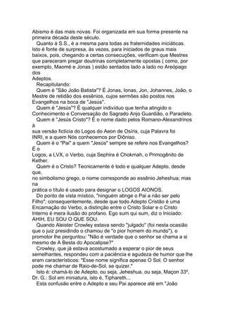 Abismo é das mais novas. Foi organizada em sua forma presente na
primeira década deste século.
  Quanto à S.S., é a mesma para todas as fraternidades iniciáticas.
Isto é fonte de surpresa, às vezes, para iniciados de graus mais
baixos, pois, chegando a certas consecuções, verificam que Mestres
que pareceram pregar doutrinas completamente opostas ( como, por
exemplo, Maomé e Jonas ) estão sentados lado a lado no Areópago
dos
Adeptos.
  Recapitulando:
  Quem é "São João Batista"? É Jonas, Ionas, Jon, Johannes, João, o
Mestre de retidão dos essênios, cujos sermões são postos nos
Evangelhos na boca de "Jesús".
  Quem é "Jesús"? É qualquer indivíduo que tenha atingido o
Conhecimento e Conversação do Sagrado Anjo Guardião, o Paracleto.
  Quem é "Jesús Cristo"? É o nome dado pelos Romano-Alexandrinos
à
sua versão fictícia do Logos do Aeon de Osíris, cuja Palavra foi
INRI, e a quem Nós conhecemos por Diôniso.
  Quem é o "Pai" a quem "Jesús" sempre se refere nos Evangelhos?
Éo
Logos, a LVX, o Verbo, cuja Sephira é Chokmah, o Primogênito de
Kether.
  Quem é o Cristo? Tecnicamente é todo e qualquer Adepto, desde
que,
no simbolismo grego, o nome corresponde ao essênio Jeheshua; mas
na
prática o título é usado para designar o LOGOS AIONOS.
  Do ponto de vista místico, "ninguém atinge o Pai a não ser pelo
Filho"; consequentemente, desde que todo Adepto Cristão é uma
Encarnação do Verbo, a distinção entre o Cristo Solar e o Cristo
Interno é mera ilusão do profano. Ego sum qui sum, diz o Iniciado:
AHIH, EU SOU O QUE SOU.
  Quando Aleister Crowley estava sendo "julgado" (foi nesta ocasião
que o juiz presidindo o chamou de "o pior homem do mundo"), o
promotor lhe perguntou: "Não é verdade que o senhor se chama a si
mesmo de A Besta do Apocalipse?"
  Crowley, que já estava acostumado a esperar o pior de seus
semelhantes, respondeu com a paciência e agudeza de humor que lhe
eram característicos: "Esse nome significa apenas O Sol. O senhor
pode me chamar de Raio-de-Sol, se quizer."
  Isto é: chamá-lo de Adepto, ou seja, Jeheshua, ou seja, Maçon 33º,
Dr. G.: Sol em miniatura, isto é, Tiphareth...
  Esta confusão entre o Adepto e seu Pai aparece até em "João
 
