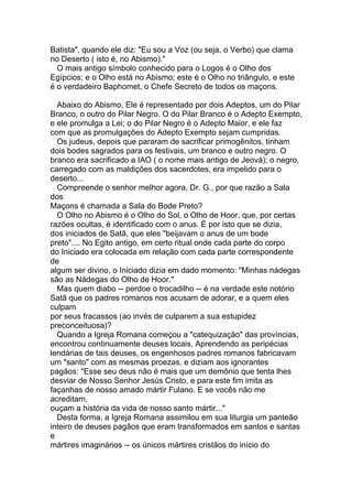 Batista", quando ele diz: "Eu sou a Voz (ou seja, o Verbo) que clama
no Deserto ( isto é, no Abismo)."
  O mais antigo símbolo conhecido para o Logos é o Olho dos
Egípcios; e o Olho está no Abismo; este é o Olho no triângulo, e este
é o verdadeiro Baphomet, o Chefe Secreto de todos os maçons.

  Abaixo do Abismo, Ele é representado por dois Adeptos, um do Pilar
Branco, o outro do Pilar Negro. O do Pilar Branco é o Adepto Exempto,
e ele promulga a Lei; o do Pilar Negro é o Adepto Maior, e ele faz
com que as promulgações do Adepto Exempto sejam cumpridas.
  Os judeus, depois que pararam de sacrificar primogênitos, tinham
dois bodes sagrados para os festivais, um branco e outro negro. O
branco era sacrificado a IAO ( o nome mais antigo de Jeová); o negro,
carregado com as maldições dos sacerdotes, era impelido para o
deserto...
  Compreende o senhor melhor agora, Dr. G., por que razão a Sala
dos
Maçons é chamada a Sala do Bode Preto?
  O Olho no Abismo é o Olho do Sol, o Olho de Hoor, que, por certas
razões ocultas, é identificado com o anus. É por isto que se dizia,
dos iniciados de Satã, que eles "beijavam o anus de um bode
preto".... No Egito antigo, em certo ritual onde cada parte do corpo
do Iniciado era colocada em relação com cada parte correspondente
de
algum ser divino, o Iniciado dizia em dado momento: "Minhas nádegas
são as Nádegas do Olho de Hoor."
  Mas quem diabo -- perdoe o trocadilho -- é na verdade este notório
Satã que os padres romanos nos acusam de adorar, e a quem eles
culpam
por seus fracassos (ao invés de culparem a sua estupidez
preconceituosa)?
  Quando a Igreja Romana começou a "catequização" das províncias,
encontrou continuamente deuses locais. Aprendendo as peripécias
lendárias de tais deuses, os engenhosos padres romanos fabricavam
um "santo" com as mesmas proezas, e diziam aos ignorantes
pagãos: "Esse seu deus não é mais que um demônio que tenta lhes
desviar de Nosso Senhor Jesús Cristo, e para este fim imita as
façanhas de nosso amado mártir Fulano. E se vocês não me
acreditam,
ouçam a história da vida de nosso santo mártir..."
  Desta forma, a Igreja Romana assimilou em sua liturgia um panteão
inteiro de deuses pagãos que eram transformados em santos e santas
e
mártires imaginários -- os únicos mártires cristãos do início do
 