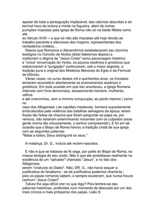 apesar de toda a perseguição implacável, das calúnias absurdas e do
terrível risco de tortura e morte na fogueira, alem de outras
punições impostas pela Igreja de Roma não só na Idade Média como
até
ao Século XVIII -- e que só não são impostas até hoje devido ao
trabalho paciente e silencioso dos maçons, representantes dos
verdadeiros cristãos...
   Depois que Romanos e Alexandrinos estabeleceram seu domínio
teológico no Concílio de Nicéia (disto falaremos depois) e
instituiram o dógma de "Jesus Cristo" como personagem histórico
e "única" encarnação do Verbo, os poucos essênios e gnósticos que
sobreviveram à "purgação" continuaram, sob o maior segredo, a
tradição pura e original dos Mistérios Menores do Egito e da Fórmula
de Diôniso.
   Várias vezes, no curso destes mil e quinhentos anos, os Iniciados
tentaram reconstituir abertamente os ensinamentos essênios e
gnósticos. Em toda ocasião em que isto aconteceu, a Igreja Romana
interveio com fúria demoníaca, assassinando homens, mulheres,
velhos
e até criancinhas, sem a mínima compunção; ao ponto mesmo ( como
no
caso dos Albigenses ) de capitães medievais, homens supostamente
embrutecidos pela violência das batalhas selvagens da época, terem
ficado tão fartos da chacina que foram perguntar ao papa se, por
ventura, não estariam exterminando inocentes com os culpados (essa
gente morria tão virtuosamente, o senhor compreende!). E foi em tal
ocasião que o Bispo de Roma honrou a tradição cristã de sua igreja
com as seguintes palavras:
"Matai a todos; Deus distinguirá os seus."

 A matança, Dr. G.. incluía até recém-nascidos.

  E não é que se tratasse de fé cega, por parte do Bispo de Roma, na
crassa teologia do seu credo. Não é que ele acreditasse realmente na
existência de um "salvador" chamado "Jesus", e no fato dos
Albigenses
serem "criaturas do Diabo". Não, DR. G., não havia sequer a
justificativa do fanatismo - se de justificativa podemos chamá-la -
pois os papas romanos sabem, e sempre souberam, que nunca houve
nenhum "Jesus Cristo!".
  Talvez lhe seja difícil crer no que digo? Pois lembre-se das
palavras históricas, proferidas num momento de descuido por um dos
mais cínicos e mais prósperos dos papas, Leão X:
 