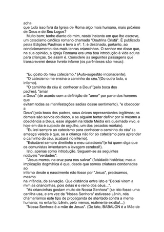 acha
que tudo isso fará da Igreja de Roma algo mais humano, mais próximo
de Deus e do Seu Logos?
  Muito bem; tenho diante de mim, neste instante em que lhe escrevo,
um catecismo católico romano chamado "Doutrina Cristã". É publicado
pelas Edições Paulinas e leva o nº. 1; é destinado, portanto, ao
condicionamento das mais tenras criancinhas. O senhor me disse que,
na sua opinião, a Igreja Romana era uma boa introdução à vida adulta
para crianças. Se assim é. Considere as seguintes passagens que
transcreverei desse livreto infame (os parênteses são meus):


  "Eu gosto do meu catecismo." (Auto-sugestão inconsciente).
  "O catecismo me ensina o caminho do céu."(Do outro lado, o
inferno).
  "O caminho do céu é: conhecer a Deus"(pela boca dos
padres), "amar
a Deus" (de acordo com a definição de "amor" por parte dos homens
que
evitam todas as manifestações sadias desse sentimento), "e obedecer
a
Deus"(pela boca dos padres, seus únicos representantes legítimos; os
demais são servos do diabo, e se alguém tentar definir por si mesmo a
obediência a Deus, esse alguém na Idade Média era queimado vivo, e
hoje em dia é culpado de orgulho, um dos pecados mortais).
  "Eu irei sempre ao catecismo para conhecer o caminho do céu" (a
ameaça velada é que, se a criança não for ao catecismo para aprender
o caminho do céu, acabará no inferno).
  "Estudarei sempre direitinho o meu catecismo"(e há quem diga que
os comunistas inventaram a lavagem cerebral!).
  Isto, apenas como introdução. Seguem-se as seguintes
notáveis "verdades":
  "Jesus morreu na cruz para nos salvar" (falsidade histórica; mas a
implicação dogmática é que, desde que somos criaturas condenadas
ao
inferno desde o nascimento não fosse por "Jesus", precisamos,
mesmo
na infância, de salvação. Que distância entre isto e "Deixai virem a
mim as criancinhas, pois delas é o reino dos céus...".
  "As criancinhas gostam muito de Nossa Senhora" (se isto fosse uma
cartilha usa, e em vez de "Nossa Senhora" estivesse Lênin, nós
chamaríamos este tipo de propaganda de atentado contra a mente
humana; no entanto, Lênin, pelo menos, realmente existiu!...)
  "Nossa Senhora é a mãe de Jesus". (De fato, BABALON é a Mãe de
 