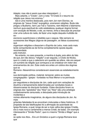 Adepto; mas não é assim que eles interpretam!...)
  Mais adiante, o "Credo", com a nota: "O Credo é o resumo da
religião que Jesus nos ensinou."
  Isto é uma mentira deslavada, pois nem Jon nem Dioniso, os
originais de "Jesus Cristo" evangélico, ensinaram religiões. Buda não
pregou o Budismo, nem Lao-Tsé o Taoísmo, nem Maomé o Islamismo;
nenhum guia espiritual de vulto estabeleceu qualquer dogma formal,
com exceção de Moisés; e ele, ao menos, tinha a desculpa de precisar
criar uma cultura do nada, de fazer uma nação daquela multidão de
ex-
escravos superticiosos e rebeldes que o seguia. São sempre os
sucessores dos Magos (diga-se de passagem, os falsos sucessores)
que
organizam religiões e dissociam o Espírito da Letra, mais cedo mais
tarde comportando-se de forma completamente oposta àquela
recomendada
pelo Instrutor.
  No entanto, no caso presente, a mentira é dupla; pois além do fato
de que Jon não deixou "religião" a ser seguida, o Credo de Nicéia,
que é o credo a que o catecismo em questão se refere, não era sequer
um sumário da religião que começava a se cristalizar em redor dos
ensinamentos de Jon. Este credo era antes um códice dos dogmas
que os
Romano- Alexandrinos consideravam essenciais ao estabelecimento
de
sua dominação política, material, temporal, sobre as muitas
congregações - igrejas - fundadas na Ásia Menor e na península
romana
por seguidores e discípulos de Jon, cada qual com variações de
doutrina e temperamento determinadas por condições locais e
idiossincrasias do discípulo fundador. Estes discípulos foram os
originais dos "apóstolos" dos "Atos" (os "Atos" são uma antologia
cuidadosamente censurada; e deturpada pela introdução de
incidentes e
nomes altamente imaginários, de alguns dos discípulos de Jon. As
mais
gritantes falsidades lá se encontram misturadas a fatos históricos. O
propósito de tais falsificações foi a afirmação da autoridade da
Igreja Romana, a qual, longe de ser a mais velha das igrejas Cristãs,
era a mais nova e certamente a menos Cristã, de todas. Um exemplo
interessante é "Simão Pedro", que é o mesmo "Simão o Mago" que a
ele
se opõe nos Atos... Era um Gnóstico a quem a Igreja Romana teve
que
 