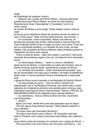 seção
de Egiptologia de qualquer museu).
  "...padeceu sob o poder de Pôncio Pilatos..."(pessoa altamente
questionável esse Pôncio Pilatos, do ponto de vista histórico.
Recentemente foram "descobertas" e "reveladas" nos E.U.A
umas "cartas
da mulher de Pilatos a uma amiga". Estas relatam como a vida do
casal
tornou-se puro melodrama depois de haverem lavado as mãos no
caso "Cristo Jesus". Mais conversa fiada jesuítica, sem dúvida...)
  "...foi crucificado, morto e sepultado, desceu aos infernos, ao
terceiro dia ressurgiu dos mortos, está sentado a mão de Deus Pai
Todo Poderoso donde há de vir julgar os vivos e os mortos" (Tudo isto
tem um significado esotérico, e é verdade de todo Cristo, de todo
Adepto; mas os padres de Roma profanam estes símbolos quando os
interpretam da forma mais crassa).
  "Creio no Espírito Santo... (eles nem sabem o que Ele é, não tendo
merecido Sua presença sequer uma vez, ao longo de mil e seiscentos
anos!)
  "...na Santa Igreja Católica... " (esta é a única e verdadeira
Igreja acima do Abismo, e inclui todos os cultos dos homens; mas os
padres romanos querem aludir, naturalmente a igreja de Roma).
  "...na remissão dos pecados..."(esta "remissão dos pecados", que
faz da humanidade uma raça suja e maldita é, de todas as blasfêmias
deste credo, a menos perdoável. Esta é precisamente a razão pela
qual
a Igreja de Roma nunca mereceu a manifestação do Espírito Santo!)
  "...na ressurreição da carne..." (isto se refere a doutrina da
regeneração, isto é, da Medicina Universal; mas tendo este e outros
segredos do Cristianismo primitivo sido perdido pelos romanos, eles
interpretam esta frase da forma mais grosseira. Veja-se o RITUAL DA
MAÇONARIA EGÍPCIA de Cagliostro para maiores detalhes.)
  "...na vida Eterna..."(isto se refere ao Elixir da Vida, novamente
mal interpretado).
  "...Amém".
  Agora, por favor, atente bem para esta passagem que se segue:
  "Um dia, alguns anjos fizeram pecado." (Mais adiante explicam o
que é pecado.)
  "Os anjos maus são chamados demônios."
  "Os anjos maus foram para o inferno." (É necessário que haja
inferno. Pondere como essas criancinhas eram felizes, sem saberem
que
havia inferno antes de entrarem em contacto com a Igreja de Roma!...)
  "Para que Deus nos criou? Deus nos criou para conhecê-Lo... (na
 