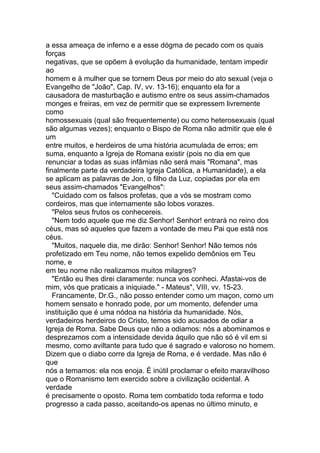 a essa ameaça de inferno e a esse dógma de pecado com os quais
forças
negativas, que se opõem à evolução da humanidade, tentam impedir
ao
homem e à mulher que se tornem Deus por meio do ato sexual (veja o
Evangelho de "João", Cap. IV, vv. 13-16); enquanto ela for a
causadora de masturbação e autismo entre os seus assim-chamados
monges e freiras, em vez de permitir que se expressem livremente
como
homossexuais (qual são frequentemente) ou como heterosexuais (qual
são algumas vezes); enquanto o Bispo de Roma não admitir que ele é
um
entre muitos, e herdeiros de uma história acumulada de erros; em
suma, enquanto a Igreja de Romana existir (pois no dia em que
renunciar a todas as suas infâmias não será mais "Romana", mas
finalmente parte da verdadeira Igreja Católica, a Humanidade), a ela
se aplicam as palavras de Jon, o filho da Luz, copiadas por ela em
seus assim-chamados "Evangelhos":
   "Cuidado com os falsos profetas, que a vós se mostram como
cordeiros, mas que internamente são lobos vorazes.
   "Pelos seus frutos os conhecereis.
   "Nem todo aquele que me diz Senhor! Senhor! entrará no reino dos
céus, mas só aqueles que fazem a vontade de meu Pai que está nos
céus.
   "Muitos, naquele dia, me dirão: Senhor! Senhor! Não temos nós
profetizado em Teu nome, não temos expelido demônios em Teu
nome, e
em teu nome não realizamos muitos milagres?
   "Então eu lhes direi claramente: nunca vos conheci. Afastai-vos de
mim, vós que praticais a iniquiade." - Mateus", VIII, vv. 15-23.
   Francamente, Dr.G., não posso entender como um maçon, como um
homem sensato e honrado pode, por um momento, defender uma
instituição que é uma nódoa na história da humanidade. Nós,
verdadeiros herdeiros do Cristo, temos sido acusados de odiar a
Igreja de Roma. Sabe Deus que não a odiamos: nós a abominamos e
desprezamos com a intensidade devida àquilo que não só é vil em si
mesmo, como aviltante para tudo que é sagrado e valoroso no homem.
Dizem que o diabo corre da Igreja de Roma, e é verdade. Mas não é
que
nós a temamos: ela nos enoja. É inútil proclamar o efeito maravilhoso
que o Romanismo tem exercido sobre a civilização ocidental. A
verdade
é precisamente o oposto. Roma tem combatido toda reforma e todo
progresso a cada passo, aceitando-os apenas no último minuto, e
 