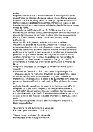 então
fingindo -- aos incautos -- tê-los inventado. A renovação das artes,
das ciências, da liberdade humana, jamais veio de Roma; veio dos
maçons, dos árabes, dos judeus, da herança pagã redescoberta na
Renascença, dos protestantes alemães, franceses e ingleses, das
invasões dos piratas normandos e até das hordas de tártaros e turcos:
nunca de Roma.
   Considere a evidência histórica, Dr. G.! Durante mil anos, o
sistema feudal, tornado odioso justamente pelos abusos decorridos da
aliança da igreja com os senhores feudais, oprimiu a população da
Europa. Veio a reforma -- e em um século o sistema havia
praticamente
desaparecido. A Inglaterra católica romana era uma ilhota
insignificante perdida no mapa da Europa: veio Henrique VIII,
expulsou os jesuítas, criou o Anglicanismo -- e em duas gerações a
Inglaterra derrotava a Espanha católica romana, tornava-se o maior
poder naval do mundo e estava prestes a construir um império mais
poderoso do que o dos Césares. A França decaíu com os Valois
católicos romanos: veio Henrique IV, protegeu os huguenotes, foi
assassinado por isto, mas em um século a França de Luis XIV
deslumbraria o mundo. Os protestantes colonizaram a América do
Norte;
compare o progresso da civilização da América do Norte com a
situação
das Américas Central e do Sul, colonizadas por padres jesuítas!
   Os países onde, no momento, prevalece o dógma romano, estão
atrasados de cinquenta a cem anos em progresso material, e
moralmente, em certa áreas, o atraso é de quinhentos a mil anos. Os
países protestantes têm sina muito melhor. Mas infelizmente, mesmo
os
protestantes não estão livres da mancha do "pecado original" e do
complexo de culpa, como tampouco de crença na necessidade
de "salvação", já que usam os textos evangélicos fabricados pelos
romano-alexandrinos; e não foi à toa que Ambrose Bierce, por muitos
considerado um dos maiores iniciados americanos, escreveu, como
parte
da definição da palavra "cristão" em seu impagável e realista "O
Dicionário do Diabo":

"Sonhei-me no alto dum morro, e vejam só:
Em baixo, pias multidões, com ar de dó

Triste e devoto, andavam de cá para lá,
Domingadas em suas roupas de sabá,
 