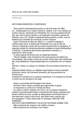 Amor é a lei, amor sob vontade.

*********************************************************************************
*************
  
NOTA BIBLIOGRÁFICA E ADDENDUM

  Esta carta foi originalmente escrita no dia 9 de julho de 1963
e.v., endereçada a um maçom osiriano, médico, o Dr. Luiz Gastão da
Costa e Souza, clinicando em Petrópolis, RJ. Foi-nos posteriormente
dito, por outro maçom osiriano e ex-aspirante, Euclydes Lacerda de
Almeida, que o Dr. Gastão cuidadosamente guardou a carta, mas se
absteve por completo de mostrá-la a outros maçons.
  Após o Primeiro de Abril de 1964 e.v., a carta foi copiada a
carbono pelo autor, e distribuída livremente nas ruas do Rio de
Janeiro a pessoas a quem ele se sentia impulsionado a entregá-la. A
segunda versão foi consideravelmente ampliada na parte bibliográfica
e histórica. O presente documento representa a terceira, e,
esperamos, final versão.
  A carta original terminava com os seguintes dizeres:
  "Doutor Gastão, este momento é dos mais graves da história da
humanidade. Dos quatro cantos do mundo, forças das mais hediondas,
das mais diabólicas, forças desalmadas se concentram em um ataque
ao
Homem, a Deus, à Justiça e à Verdade. Os comunistas encarnam um
dos
aspectos destas forças; as religiões organizadas do Aeon passado
encarnam outros. No momento presente, são pouquíssimos os
homens que
conservam contacto com os planos espirituais; e no entanto eu levanto
a minha voz em profecia e lhe digo:

  Esta é a escuridão da Passagem dos Aeons.
  No Novo Aeon, serão os bodes que organizarão a Igreja.
  A maçonaria é a chave do Templo de Deus.
  Eu avisei o senhor quando nos vimos: se os maçons brasileiros
tentarem honestamente limpar a maçonaria das forças malignas que
tentam infiltrar-se nela; se eles se despertarem novamente para a
luta espiritual e para a luta cívica, eles terão todo o auxílio que
for necessário. O Olho ainda está no Triângulo. MAS SE VÓS
FIZERDES
PACTOS COM DEMÔNIOS O OLHO SE FECHARÁ SOBRE VÓS.
  Não é possível ser maçon e ser católico romano.
  Não é possível ser marxista e ser maçon.
 