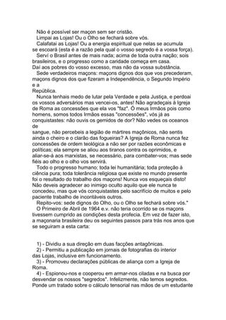 Não é possível ser maçon sem ser cristão.
   Limpai as Lojas! Ou o Olho se fechará sobre vós.
   Calafatai as Lojas! Ou a energia espiritual que nelas se acumula
se escoará (esta é a razão pela qual o vosso segredo é a vossa força).
   Serví o Brasil antes de mais nada; acima de toda outra nação; sois
brasileiros, e o progresso como a caridade começa em casa.
Daí aos pobres do vosso excesso, mas não da vossa substância.
   Sede verdadeiros maçons: maçons dignos dos que vos precederam,
maçons dignos dos que fizeram a Independência, o Segundo Império
ea
República.
   Nunca tenhais medo de lutar pela Verdade e pela Justiça, e perdoai
os vossos adversários mas vencei-os, antes! Não agradeçais à Igreja
de Roma as concessões que ela vos "faz". Ó meus Irmãos pois como
homens, somos todos Irmãos essas "concessões", vós já as
conquistastes: não ouvis os gemidos de dor? Não vedes os oceanos
de
sangue, não percebeis a legião de mártires maçônicos, não sentis
ainda o cheiro e o clarão das fogueiras? A Igreja de Roma nunca fez
concessões de ordem teológica a não ser por razões econômicas e
políticas; ela sempre se aliou aos tiranos contra os oprimidos, e
aliar-se-á aos marxistas, se necessário, para combater-vos; mas sede
fiéis ao olho e o olho vos servirá.
   Todo o progresso humano; toda lei humanitária; toda proteção à
ciência pura; toda tolerância religiosa que existe no mundo presente
foi o resultado do trabalho dos maçons! Nunca vos esqueçais disto!
Não deveis agradecer ao inimigo oculto aquilo que ele nunca te
concedeu, mas que vós conquistastes pelo sacrifício de muitos e pelo
paciente trabalho de incontáveis outros.
   Repito-vos: sede dignos do Olho, ou o Olho se fechará sobre vós."
   O Primeiro de Abril de 1964 e.v. não teria ocorrido se os maçons
tivessem cumprido as condições desta profecia. Em vez de fazer isto,
a maçonaria brasileira deu os seguintes passos para trás nos anos que
se seguiram a esta carta:


 1) - Dividiu a sua direção em duas facções antagônicas.
 2) - Permitiu a publicação em jornais de fotografias do interior
das Lojas, inclusive em funcionamento.
 3) - Promoveu declarações públicas de aliança com a Igreja de
Roma.
 4) - Espionou-nos e cooperou em armar-nos ciladas e na busca por
desvendar os nossos "segredos". Infelizmente, não temos segredos.
Ponde um tratado sobre o cálculo tensorial nas mãos de um estudante
 