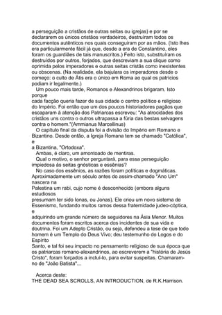 a perseguição a cristãos de outras seitas ou igrejas) e por se
declararem os únicos cristãos verdadeiros, destruíram todos os
documentos autênticos nos quais conseguiram por as mãos. (Isto lhes
era particularmente fácil já que, desde a era de Constantino, eles
foram os guardiães de tais manuscritos.) Feito isto, substituíram os
destruídos por outros, forjados, que descreviam a sua clique como
oprimida pelos imperadores e outras seitas cristãs como inexistentes
ou obscenas. (Na realidade, ela bajulara os imperadores desde o
começo: o culto de Átis era o único em Roma ao qual os patrícios
podiam ir legalmente.)
  Um pouco mais tarde, Romanos e Alexandrinos brigaram. Isto
porque
cada facção queria fazer de sua cidade o centro político e religioso
do Império. Foi então que um dos poucos historiadores pagãos que
escaparam à atenção dos Patriarcas escreveu: "As atrocidades dos
cristãos uns contra o outros ultrapassa a fúria das bestas selvagens
contra o homem."(Ammianus Marcellinus)
  O capítulo final da disputa foi a divisão do Império em Romano e
Bizantino. Desde então, a Igreja Romana tem se chamado "Católica",
e
a Bizantina, "Ortodoxa".
  Ambas, é claro, um amontoado de mentiras.
  Qual o motivo, o senhor perguntará, para essa perseguição
impiedosa às seitas gnósticas e essênias?
  No caso dos essênios, as razões foram políticas e dogmáticas.
Aproximadamente um século antes do assim-chamado "Ano Um"
nascera na
Palestina um rabi, cujo nome é desconhecido (embora alguns
estudiosos
presumam ter sido Ionas, ou Jonas). Ele criou um novo sistema de
Essenismo, fundando muitos ramos dessa fraternidade judeo-cóptica,
e
adquirindo um grande número de seguidores na Ásia Menor. Muitos
documentos foram escritos acerca dos incidentes de sua vida e
doutrina. Foi um Adepto Cristão, ou seja, defendeu a tese de que todo
homem é um Templo do Deus Vivo; deu testemunho do Logos e do
Espírito
Santo, e tal foi seu impacto no pensamento religioso de sua época que
os patriarcas romano-alexandrinos, ao escreverem a "história de Jesús
Cristo", foram forçados a incluí-lo, para evitar suspeitas. Chamaram-
no de "João Batista"...

 Acerca deste:
THE DEAD SEA SCROLLS, AN INTRODUCTION, de R.K.Harrison.
 