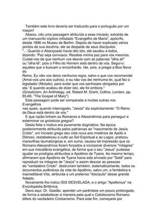 Também este livro deveria ser traduzido para o português por um
maçon!
   Abaixo, cito uma passagem atribuída a esse iniciado, extraída de
um manuscrito cóptico intitulado "Evangelho de Maria", apócrifo,
desde 1896 no Museu de Berlim. Depois de haver explicado vários
pontos de sua doutrina, ele se despede de seus discípulos:
"... Quando o Abençoado havia dito isto, ele saudou a todos,
dizendo: 'Paz seja convosco. Recebei minha paz para vós mesmos.
Cuidai-vos de que nenhum vos desvie com as palavras "olha alí"
ou "olha lá", pois o Filho do Homem está dentro de vós. Seguí-o:
aqueles que o buscam o encontrarão. Ide, pois, e pregai a Boa Nova
do
Reino. Eu não vos deixo nenhuma regra, salvo o que vos recomendei
(Amai-vos uns aos outros), e eu não vos dei nenhuma lei, qual fez o
legislador (Moisés), para evitar que vos sentísseis obrigados por
ela.' E quando acabou de dizer isto, ele foi embora."
(Gnosticism, An Anthology, ed. Robert M. Grant, Collins, London, pp.
65-66, "The Gospel of Mary")
   Esta passagem pode ser comparada a muitas outras nos
Evangelhos
nas quais, quando interrogado, "Jesús" diz explicitamente: "O Reino
de Deus está dentro de vós."
   E que razão tinham os Romanos e Alexandrinos para perseguir e
exterminar os gnósticos gregos?
   Desta feita o motivo era puramente dogmático. Na época
posteriormente atribuída pelos patriarcas ao "nascimento de Jesús
Cristo", um iniciado grego deu vida nova aos mistérios de Apolo e
Diôniso, restabeleceu o culto ao Sol Espiritual e ao Logos, praticou
maravilhas taumatúrgicas e, em suma, causou tal impressão que os
Romano-Alexandrinos foram forçados a incorporar diversos "milagres"
em sua miscelânia evangélica, de forma que o seu "Jesus" pudesse
igualar os prodígios atribuídos a Apolônio de Tyana. Ao mesmo tempo,
afirmaram que Apolônio de Tyana havia sido enviado por "Satã" para
reproduzir os milagres de "Jesús" e assim desviar as pessoas
do "verdadeiro Cristo". destruíram também, sistematicamente, todos os
documentos autênticos da vida de Apolônio, salvo um, a fantástica e
inacreditável Vita, atribuída a um pretenso "discípulo" desse grande
Adepto.
   Novamente lhe indico ISIS DESVELADA, e o artigo "Apollonius" na
Enciclopédia Britânica.
   Devo aqui, Dr. Gastão, apender um parêntese um pouco prolongado,
de forma a estabelecer a maneira pela qual o Catoliscismo Romano
difere do verdadeiro Cristianismo. Para este fim, começarei por
 