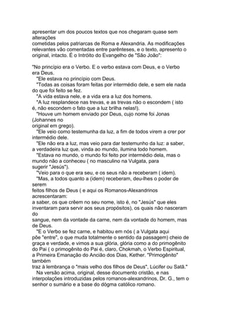 apresentar um dos poucos textos que nos chegaram quase sem
alterações
cometidas pelos patriarcas de Roma e Alexandria. As modificações
relevantes vão comentadas entre parênteses, e o texto, apresento o
original, intacto. É o Intróito do Evangelho de "São João":

"No princípio era o Verbo. E o verbo estava com Deus, e o Verbo
era Deus.
  "Ele estava no princípio com Deus.
  "Todas as coisas foram feitas por intermédio dele, e sem ele nada
do que foi feito se fez.
  "A vida estava nele, e a vida era a luz dos homens.
  "A luz resplandece nas trevas, e as trevas não o escondem ( isto
é, não escondem o fato que a luz brilha nelas!).
  "Houve um homem enviado por Deus, cujo nome foi Jonas
(Johannes no
original em grego).
  "Ele veio como testemunha da luz, a fim de todos virem a crer por
intermédio dele.
  "Ele não era a luz, mas veio para dar testemunho da luz: a saber,
a verdadeira luz que, vinda ao mundo, ilumina todo homem.
  "Estava no mundo, o mundo foi feito por intermédio dela, mas o
mundo não a conheceu ( no masculino na Vulgata, para
sugerir "Jesús").
  "Veio para o que era seu, e os seus não a receberam ( idem).
  "Mas, a todos quanto a (idem) receberam, deu-lhes o poder de
serem
feitos filhos de Deus ( e aqui os Romanos-Alexandrinos
acrescentaram:
a saber, os que crêem no seu nome, isto é, no "Jesús" que eles
inventaram para servir aos seus propósitos), os quais não nasceram
do
sangue, nem da vontade da carne, nem da vontade do homem, mas
de Deus.
  "E o Verbo se fez carne, e habitou em nós ( a Vulgata aqui
põe "entre", o que muda totalmente o sentido da passagem) cheio de
graça e verdade, e vimos a sua glória, glória como a do primogênito
do Pai ( o primogênito do Pai é, claro, Chokmah, o Verbo Espiritual,
a Primeira Emanação do Ancião dos Dias, Kether. "Primogênito"
também
traz à lembrança o "mais velho dos filhos de Deus", Lúcifer ou Satã."
  Na versão acima, original, desse documento cristão, e nas
interpolações introduzidas pelos romanos-alexandrinos, Dr. G., tem o
senhor o sumário e a base do dógma católico romano.
 