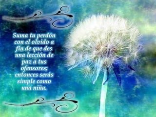 Suma tu perdón con el olvido a fin de que des una lección de paz a tus ofensores; entonces serás simple como una niña. 