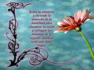 Resta tu altanería y enciende la antorcha de la humildad para alumbrar tu noche y extinguir las tinieblas de tu orgullo; entonces serás una mujer digna. 