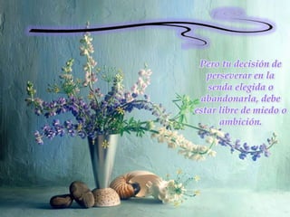 Pero tu decisión de perseverar en la senda elegida o abandonarla, debe estar libre de miedo o ambición.