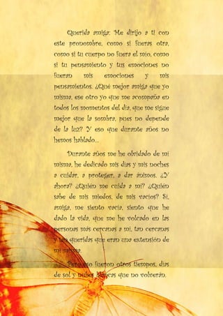 Querida amiga: Me dirijo a ti con
este pronombre, como si fueras otra,
como si tu cuerpo no fuera el mío, como
si tu pensamiento y tus emociones no
fueran mis emociones y mis
pensamientos. ¿Qué mejor amiga que yo
misma, ese otro yo que me acompaña en
todos los momentos del día, que me sigue
mejor que la sombra, pues no depende
de la luz? Y eso que durante años no
hemos hablado…
Durante años me he olvidado de mí
misma, he dedicado mis días y mis noches
a cuidar, a proteger, a dar ánimos. ¿Y
ahora? ¿Quién me cuida a mí? ¿Quién
sabe de mis miedos, de mis vacíos? Sí,
amiga, me siento vacía, siento que he
dado la vida, que me he volcado en las
personas más cercanas a mí, tan cercanas
y tan queridas que eran una extensión de
mí misma.
Pero eso fueron otros tiempos, días
de sol y nubes blancas que no volverán.
 