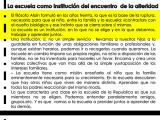 El filósofo Alain formuló en los años treinta, lo que es la base de la ruptura,
necesaria para que el niño, entre la familia y la escuela: «contrastar» con
el «sueño biológico y ese instinto que se cierra sobre sí mismo».
La escuela es un institución, en la que no se elige y en la que debemos,
trabajar y aprender juntos.
Una institución, sí, no un simple servicio , llevamos a nuestros hijos a la
guardería en función de unas obligaciones familiares o profesionales y,
aunque existan horarios, podemos ir a recogerlos cuando queramos. La
escuela en cambio impone sus propias reglas, no esta a disposición de las
familias, no se ha inventado para hacerles un favor. Encarna y crea unos
valores colectivos que van mas allá de la simple yuxtaposición de los
intereses familiares.
- La escuela tiene como misión enseñarle al niño que la familia
eminentemente necesaria para su crecimiento. En la escuela descubren
que hay otros niños que viven de manera distinta. Aprenden que no
todos los padres reaccionan del mismo modo.
Lo que caracteriza una clase en la escuela de la Republica es que sus
miembros no se eligen. Podemos entender paralelamente amigos,
grupos,etc. Y es que vamos a la escuela a prender juntos a aprender de
los demás.

 