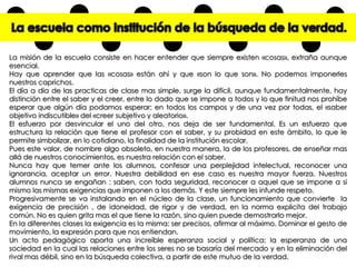 La misión de la escuela consiste en hacer entender que siempre existen «cosas», extraña aunque
esencial.
Hay que aprender que las «cosas» están ahí y que «son lo que son». No podemos imponerles
nuestros caprichos.
El día a día de las practicas de clase mas simple, surge la difícil, aunque fundamentalmente, hay
distinción entre el saber y el creer, entre lo dado que se impone a todos y lo que finitud nos prohíbe
esperar que algún día podamos esperar; en todos los campos y de una vez por todas, el «saber
objetivo indiscutible» del «creer subjetivo y aleatorio».
El esfuerzo por desvincular el uno del otro, nos deja de ser fundamental. Es un esfuerzo que
estructura la relación que tiene el profesor con el saber, y su probidad en este ámbito, lo que le
permite simbolizar, en lo cotidiano, la finalidad de la institución escolar.
Pues este valor, de nombre algo obsoleto, en nuestra manera, la de los profesores, de enseñar mas
allá de nuestros conocimientos, es nuestra relación con el saber.
Nunca hay que temer ante los alumnos, confesar una perplejidad intelectual, reconocer una
ignorancia, aceptar un error. Nuestra debilidad en ese caso es nuestra mayor fuerza. Nuestros
alumnos nunca se engañan : saben, con toda seguridad, reconocer a aquel que se impone a si
mismo las mismas exigencias que imponen a los demás. Y este siempre les infunde respeto.
Progresivamente se va instalando en el núcleo de la clase, un funcionamiento que convierte la
exigencia de precisión , de idoneidad, de rigor y de verdad, en la norma explicita del trabajo
común. No es quien grita mas el que tiene la razón, sino quien puede demostrarlo mejor.
En la diferentes clases la exigencia es la misma: ser precisos, afirmar al máximo. Dominar el gesto de
movimiento, la expresión para que nos entiendan.
Un acto pedagógico aporta una increíble esperanza social y política: la esperanza de una
sociedad en la cual las relaciones entre los seres no se basaría del mercado y en la eliminación del
rival mas débil, sino en la búsqueda colectiva, a partir de este mutuo de la verdad.

 