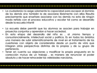 • La ciudadanía no exige solamente la capacidad para escapar al dominio
de los demás sino también la de asociarse libremente con ellos Resulta
precisamente que enseñare asociarse con los demás no esta de ningún
modo reñido con el proceso educativo y escolar tal como se desarrollo
desde la escuela infantil
• La escuela debe permitir que los alumnos se asocien para trabajar en
proyectos conjuntos y aprendan a hacer sociedad.
• En esta etapa del desarrollo del niño es , al ,mismo tiempo y
consustancialmente, intelectual social y política. Es en todos los ámbitos
una manera de subir sistemáticamente de nivel en el tratamiento de las
cuestiones con objeto de considerarlas desde un punto de vista que
integran otras perspectivas distintas de la propias y de su grupo de
pertenecía.
• Tener en cuenta sus objeciones y modificar la propia propuesta en la
corrección mutua de un trabajo , es manera de renunciar al poder
absoluto y de hacer retroceder las veleidades narcisistas.

 