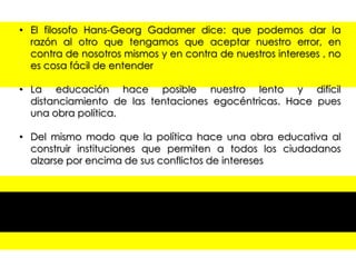 • El filosofo Hans-Georg Gadamer dice: que podemos dar la
razón al otro que tengamos que aceptar nuestro error, en
contra de nosotros mismos y en contra de nuestros intereses , no
es cosa fácil de entender
• La educación hace posible nuestro lento y difícil
distanciamiento de las tentaciones egocéntricas. Hace pues
una obra política.
• Del mismo modo que la política hace una obra educativa al
construir instituciones que permiten a todos los ciudadanos
alzarse por encima de sus conflictos de intereses
• Profesores , directores responsables de centros de enseñanza
personal de administración y de servicios todos son profesores
de escuela.
• La escuela debe enseñar derecho como disciplina de pleno
derecho y poner en marcha, durante el periodo de escolaridad
una verdadera formación para la democracia

 