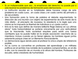 • Es un indispensable que sea , la enseñanza del derecho no puede por si
sola resolver los problemas de formación para democracia.
• La institución escolar en su totalidades debe hacerse cargo de este
problema en cada curso , en cada clase y en cada centro de primaria o
de secundaria.
• Una formación para la toma de palabra el debate argumentado, la
dirección de una reunión con objeto de experimentar de este modo de la
vida diaria , el precepto de rousseau: la obedecía a la regla que uno
mismo se ha impuesto es libertad de individuos a un credo común.
• Esta es la tesis que define de manera brillante Regis Debray en sus ultimas
obras” toda horizontalidad se sostiene únicamente por una verticalidad
que la trasciende; toda sociedad requiere para existir una fuerza
centrípeta que no puede hallar en la simple asociación voluntaria de su
miembros: incluso cuando ya no tienen iglesias, los hombres siguen juntos
solamente porque crees en un Elemento transcendente.
• La democracia sigue siendo para el profesor la única utopía de referencia
posible.
• Así es como os convertirse en profesores del aprendizaje y en militares
políticos en el sentido mas notable de la palabra comprometidos, en el día
a día, con la creación de un mundo a la altura del hombre. Profesores de
escuela, series creadores de humanidad.

 