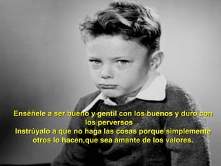 Enséñele a ser bueno y gentil con los buenos y duro conEnséñele a ser bueno y gentil con los buenos y duro con
los perversos .los perversos .
Instrúyalo a que no haga las cosas porque simplementeInstrúyalo a que no haga las cosas porque simplemente
otros lo hacen,que sea amante de los valores.otros lo hacen,que sea amante de los valores.
 