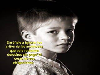 Enséñele a ignorar losEnséñele a ignorar los
gritos de las multitudesgritos de las multitudes
que solo reclamanque solo reclaman
derechos sin pagar elderechos sin pagar el
costo de suscosto de sus
obligaciones.obligaciones.
 