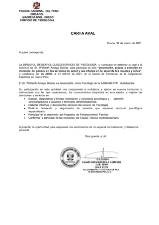 POLICIA NACIONAL DEL PERU
DIRSAPOL
MACREGSAPOL CUSCO
SERVICIO DE PSICOLOGIA
CARTA AVAL
Cusco, 31 de marzo de 2021.
A quien corresponda:
La DIRSAPOL REGSAPOL-CUSCO-SERVICIO DE PSICOLOGIA se complace en extender su aval a la
solicitud del Sr. Willberth Arriaga Gómez, para participar en el/la “prevención, precoz y atención en
violencia de género en los servicios de salud y sus efectos en la salud de las mujeres y niñas”,
a celebrarse del 26 ABRIL al 31 MAYO de 2021, en el Centro de Formación de la Cooperación
Española en Cusco-Perú.
El Sr. Willberth Arriaga Gómez se desempeña como Psicólogo de la SANIDAD-PNP Quillabamba.
Su participación en esta actividad nos compromete a multiplicar y aplicar en nuestra institución o
instituciones con las que colaboramos, los conocimientos adquiridos en este evento, a mejorar las
atenciones y servicios en:
 Evaluar, diagnosticar y brindar orientación y consejería psicológica y atención
psicoterapéutica a usuarios y familiares derechohabientes.
 Elaborar informes y documentos técnicos del servicio de Psicología.
 Realizar derivación y seguimiento de usuarios que requieran atención psicológica
especializada.
 Participar en el desarrollo del Programa de Fortalecimiento Familiar
 Conformar y participar de las reuniones del Equipo Técnico multidisciplinario.
Aprovecho la oportunidad para expresarle los sentimientos de mi especial consideración y deferencia
personal.
Dios guarde a Ud.
 