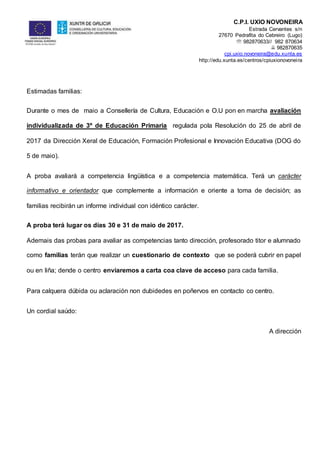 C.P.I. UXÍO NOVONEIRA
Estrada Cervantes s/n
27670 Pedrafita do Cebreiro (Lugo)
 982870633// 982 870634
 982870635
cpi.uxio.novoneira@edu.xunta.es
http://edu.xunta.es/centros/cpiuxionovoneira
Estimadas familias:
Durante o mes de maio a Consellería de Cultura, Educación e O.U pon en marcha avaliación
individualizada de 3º de Educación Primaria regulada pola Resolución do 25 de abril de
2017 da Dirección Xeral de Educación, Formación Profesional e Innovación Educativa (DOG do
5 de maio).
A proba avaliará a competencia lingüística e a competencia matemática. Terá un carácter
informativo e orientador que complemente a información e oriente a toma de decisión; as
familias recibirán un informe individual con idéntico carácter.
A proba terá lugar os días 30 e 31 de maio de 2017.
Ademais das probas para avaliar as competencias tanto dirección, profesorado titor e alumnado
como familias terán que realizar un cuestionario de contexto que se poderá cubrir en papel
ou en liña; dende o centro enviaremos a carta coa clave de acceso para cada familia.
Para calquera dúbida ou aclaración non dubidedes en poñervos en contacto co centro.
Un cordial saúdo:
A dirección
 